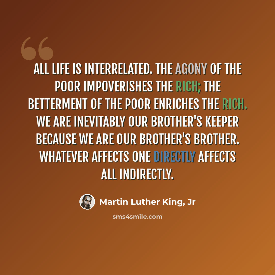 “All life is interrelated. The agony of the poor impoverishes the rich; the betterment of the poor enriches the rich. We are inevitably our brother's keeper because we are our brother's brother. Whatever affects one directly affects all indirectly.” quote by Martin Luther King, Jr