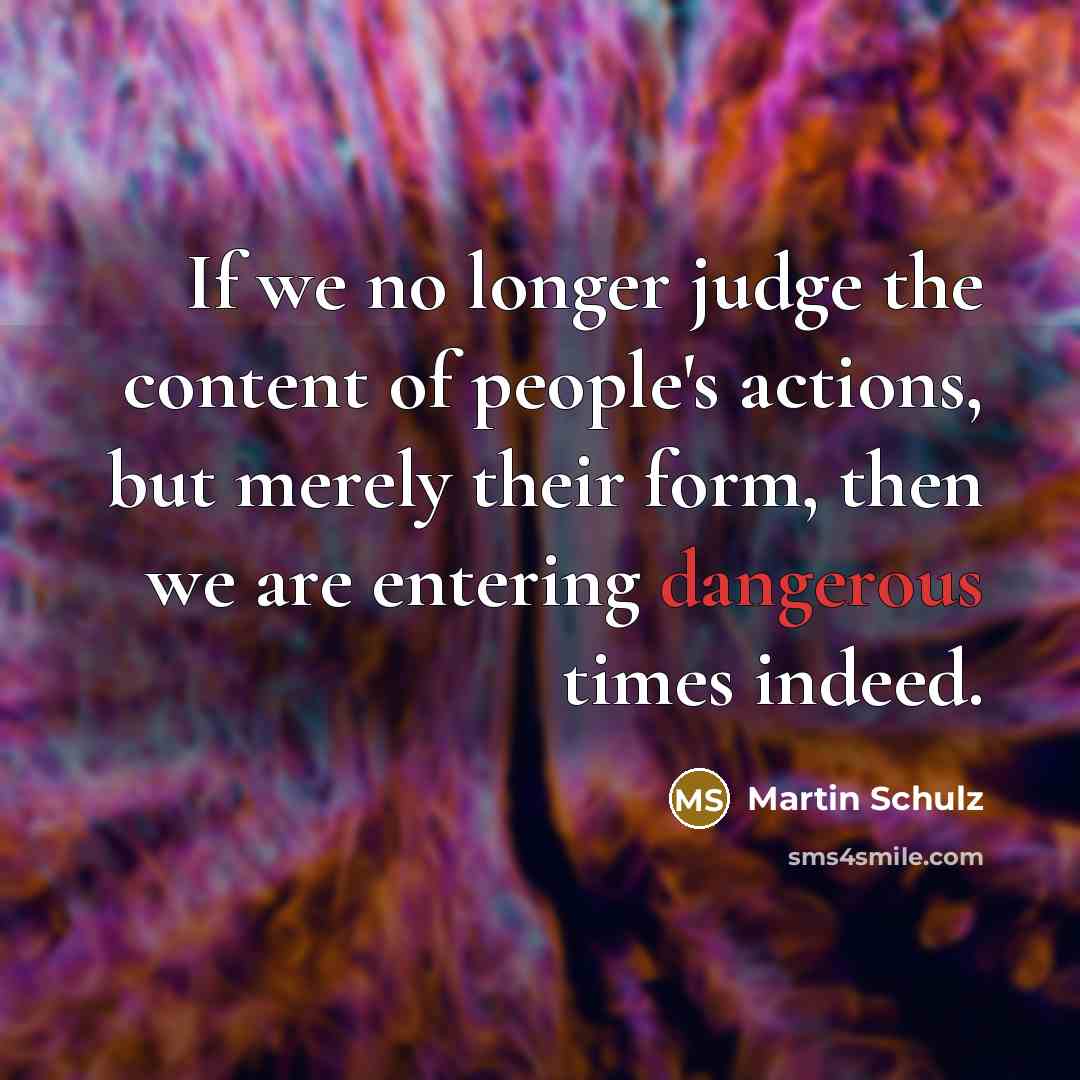 “If we no longer judge the content of people's actions, but merely their form, then we are entering dangerous times indeed.” quote by Martin Schulz