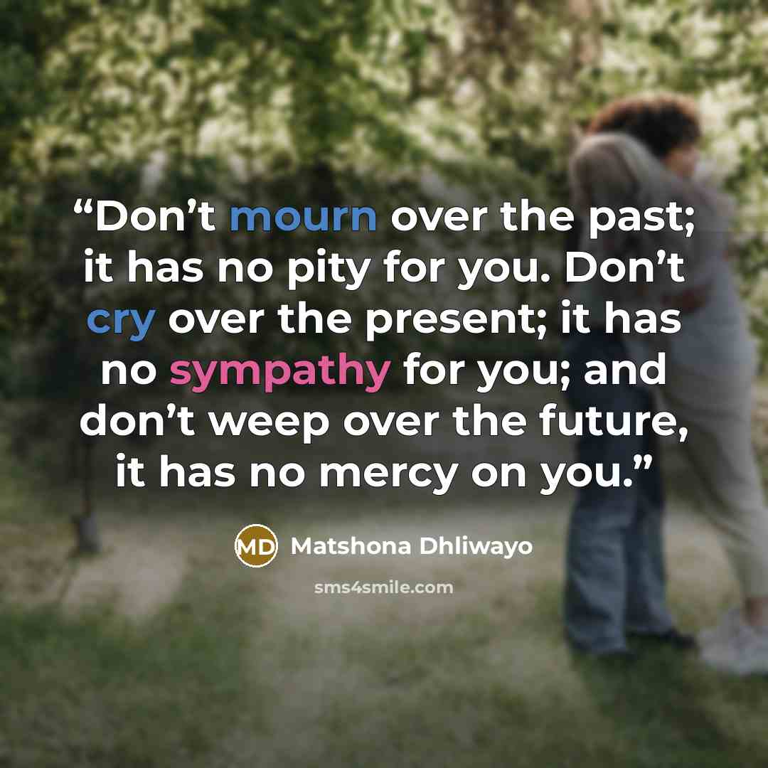 “Don’t mourn over the past; it has no pity for you. Don’t cry over the present; it has no sympathy for you; and don’t weep over the future, it has no mercy on you.” quote by Matshona Dhliwayo