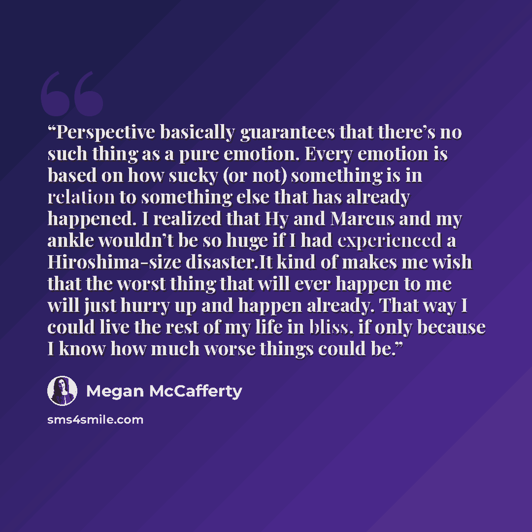 “Perspective basically guarantees that there’s no such thing as a pure emotion. Every emotion is based on how sucky (or not) something is in relation to something else that has already happened. I realized that Hy and Marcus and my ankle wouldn’t be so huge if I had experienced a Hiroshima-size…” quote by Megan McCafferty