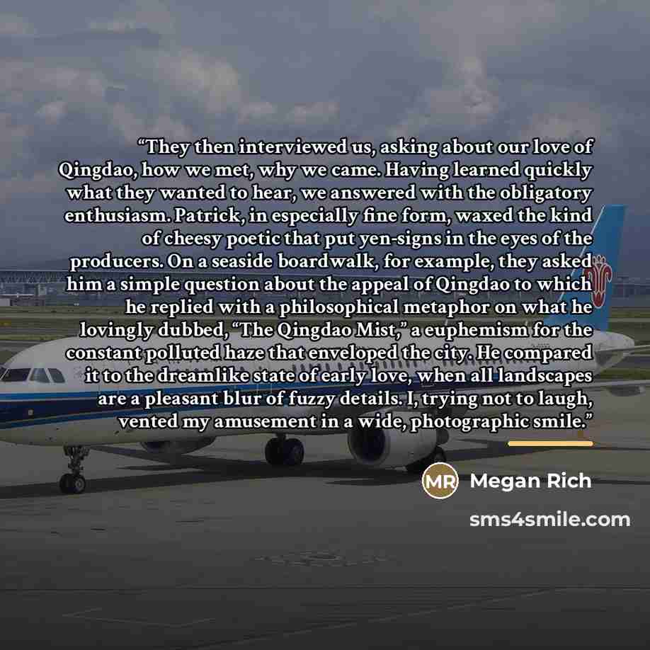 “They then interviewed us, asking about our love of Qingdao, how we met, why we came. Having learned quickly what they wanted to hear, we answered with the obligatory enthusiasm. Patrick, in especially fine form, waxed the kind of cheesy poetic that put yen-signs in the eyes of the producers. On a…” quote by Megan Rich