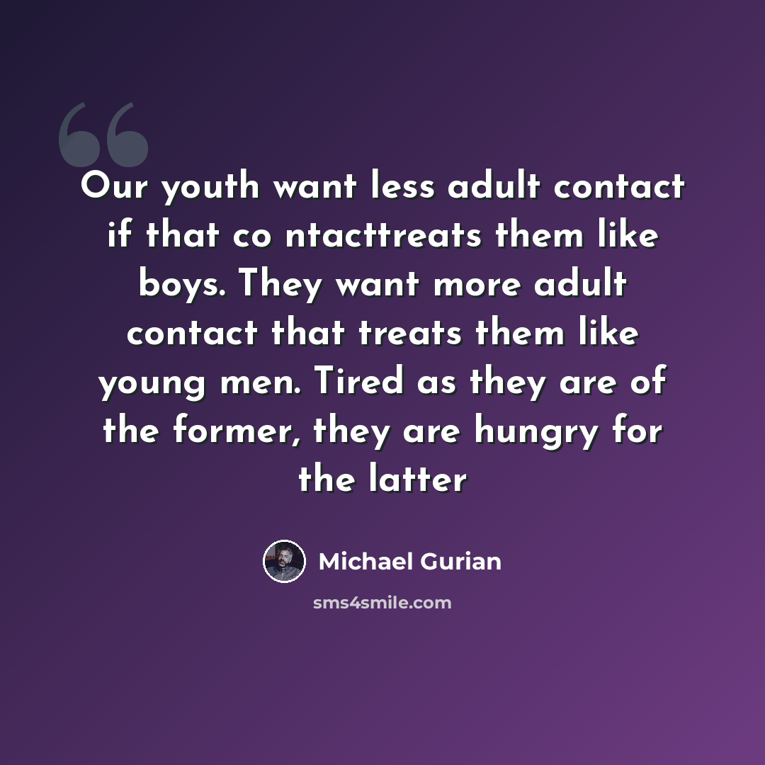 “Our youth want less adult contact if that co ntacttreats them like boys. They want more adult contact that treats them like young men. Tired as they are of the former, they are hungry for the latter” quote by Michael Gurian