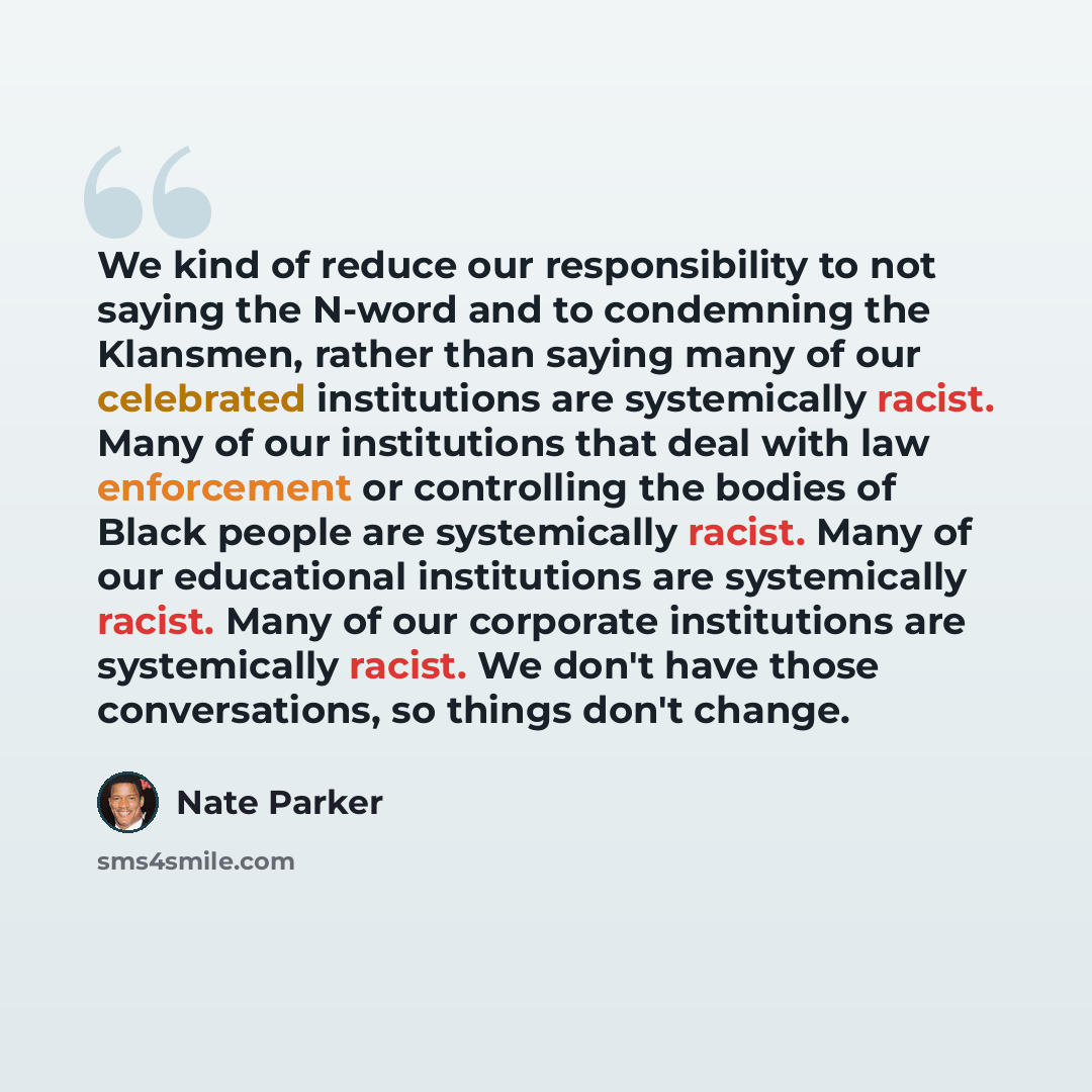 “We kind of reduce our responsibility to not saying the N-word and to condemning the Klansmen, rather than saying many of our celebrated institutions are systemically racist. Many of our institutions that deal with law enforcement or controlling the bodies of Black people are systemically racist…” quote by Nate Parker