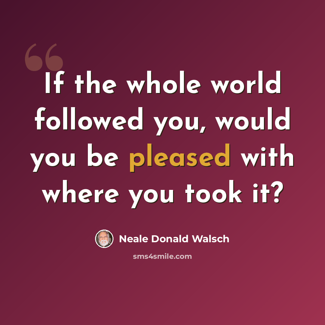 “If the whole world followed you, would you be pleased with where you took it?” quote by Neale Donald Walsch