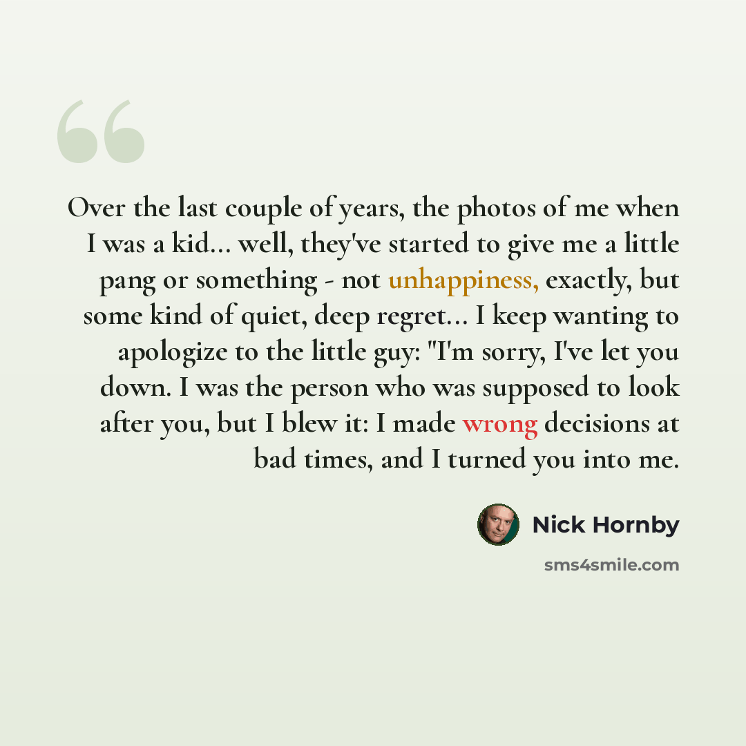 “Over the last couple of years, the photos of me when I was a kid... well, they've started to give me a little pang or something - not unhappiness, exactly, but some kind of quiet, deep regret... I keep wanting to apologize to the little guy: "I'm sorry, I've let you down. I was the person who was…” quote by Nick Hornby