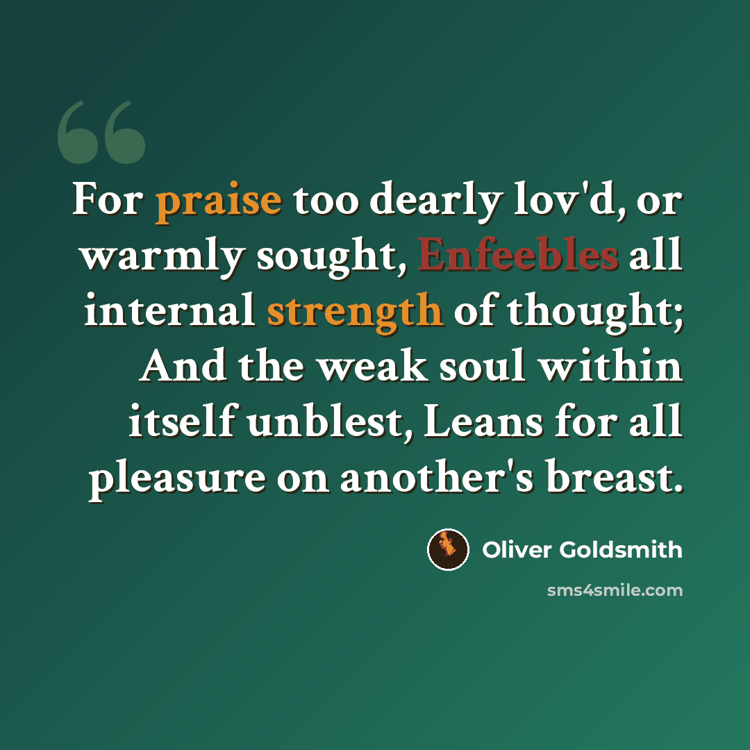 “For praise too dearly lov'd, or warmly sought, Enfeebles all internal strength of thought; And the weak soul within itself unblest, Leans for all pleasure on another's breast.” quote by Oliver Goldsmith