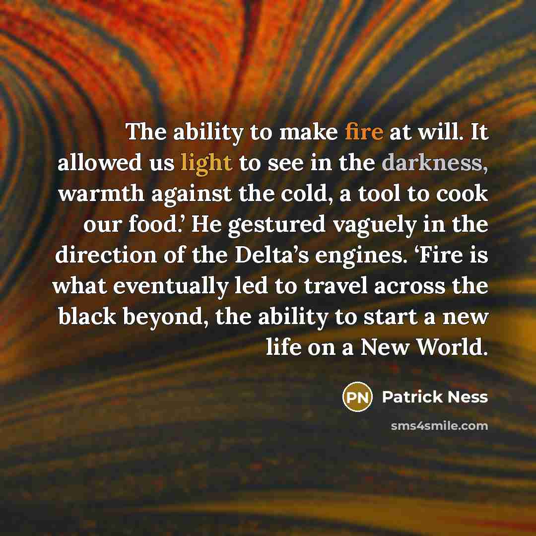 “The ability to make fire at will. It allowed us light to see in the darkness, warmth against the cold, a tool to cook our food.’ He gestured vaguely in the direction of the Delta’s engines. ‘Fire is what eventually led to travel across the black beyond, the ability to start a new life on a New…” quote by Patrick Ness