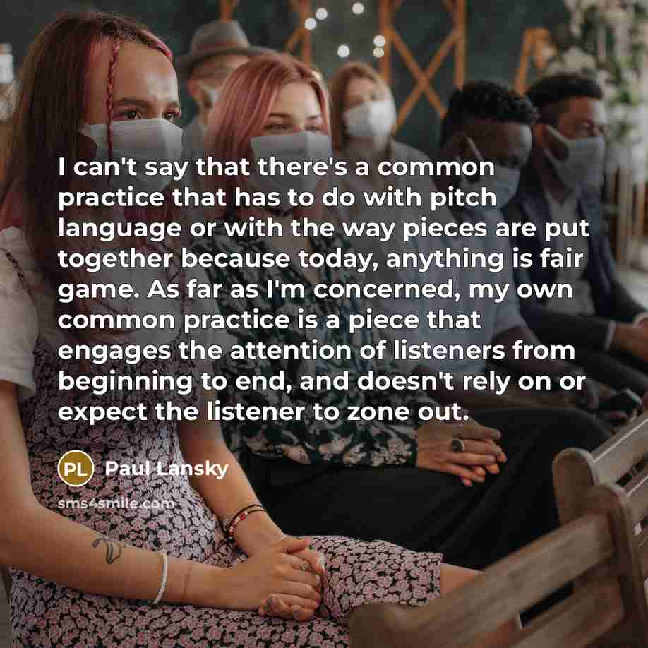 “I can't say that there's a common practice that has to do with pitch language or with the way pieces are put together because today, anything is fair game. As far as I'm concerned, my own common practice is a piece that engages the attention of listeners from beginning to end, and doesn't rely on…” quote by Paul Lansky
