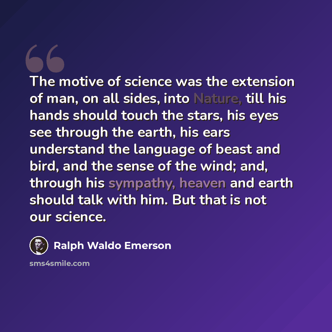 “The motive of science was the extension of man, on all sides, into Nature, till his hands should touch the stars, his eyes see through the earth, his ears understand the language of beast and bird, and the sense of the wind; and, through his sympathy, heaven and earth should talk with him. But…” quote by Ralph Waldo Emerson