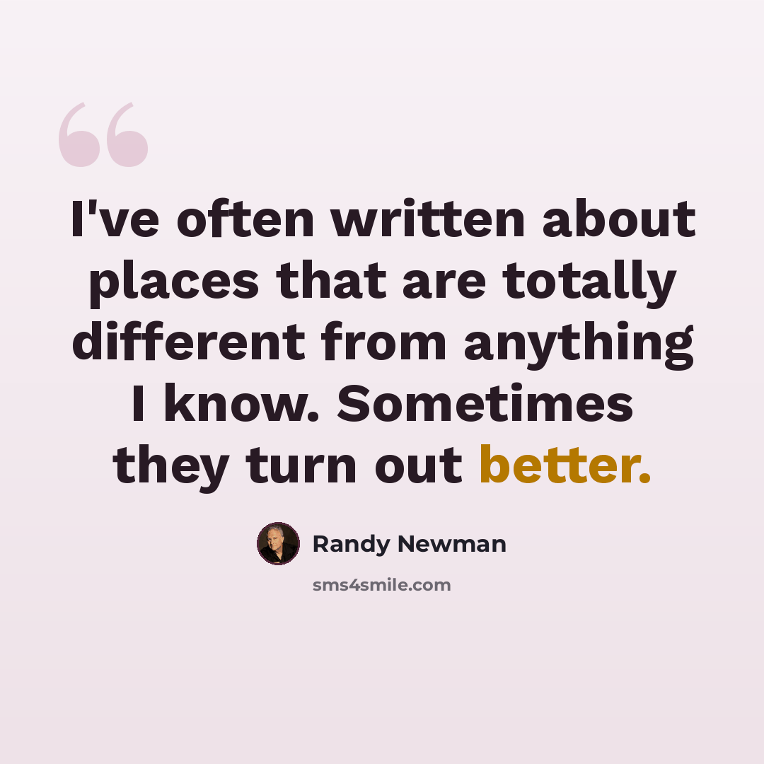 “I've often written about places that are totally different from anything I know. Sometimes they turn out better.” quote by Randy Newman