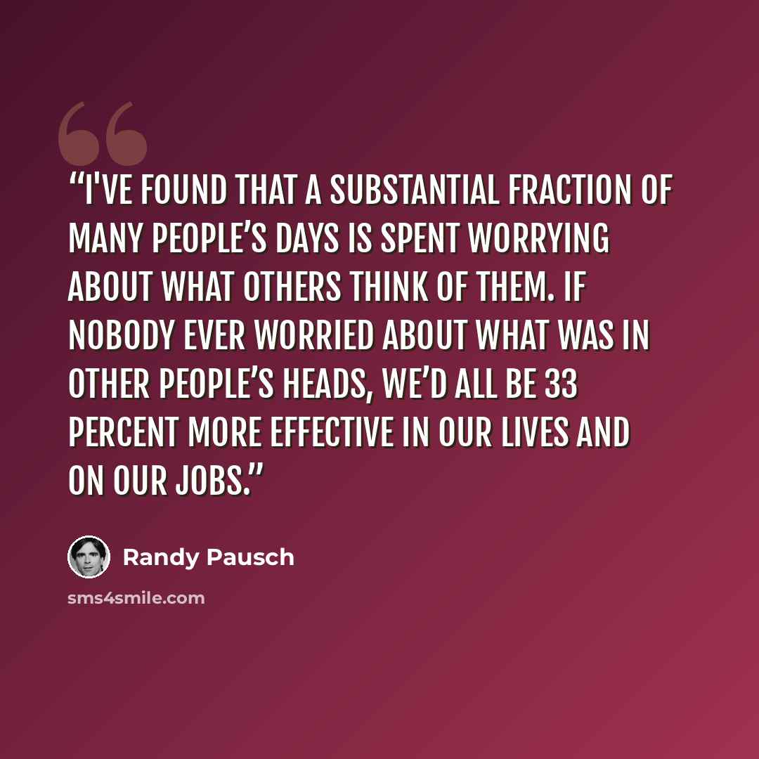 “I've found that a substantial fraction of many people’s days is spent worrying about what others think of them. If nobody ever worried about what was in other people’s heads, we’d all be 33 percent more effective in our lives and on our jobs.” quote by Randy Pausch