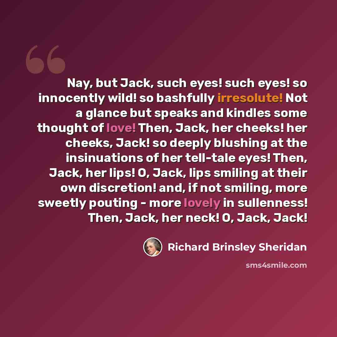 “Nay, but Jack, such eyes! such eyes! so innocently wild! so bashfully irresolute! Not a glance but speaks and kindles some thought of love! Then, Jack, her cheeks! her cheeks, Jack! so deeply blushing at the insinuations of her tell-tale eyes! Then, Jack, her lips! O, Jack, lips smiling at their…” quote by Richard Brinsley Sheridan
