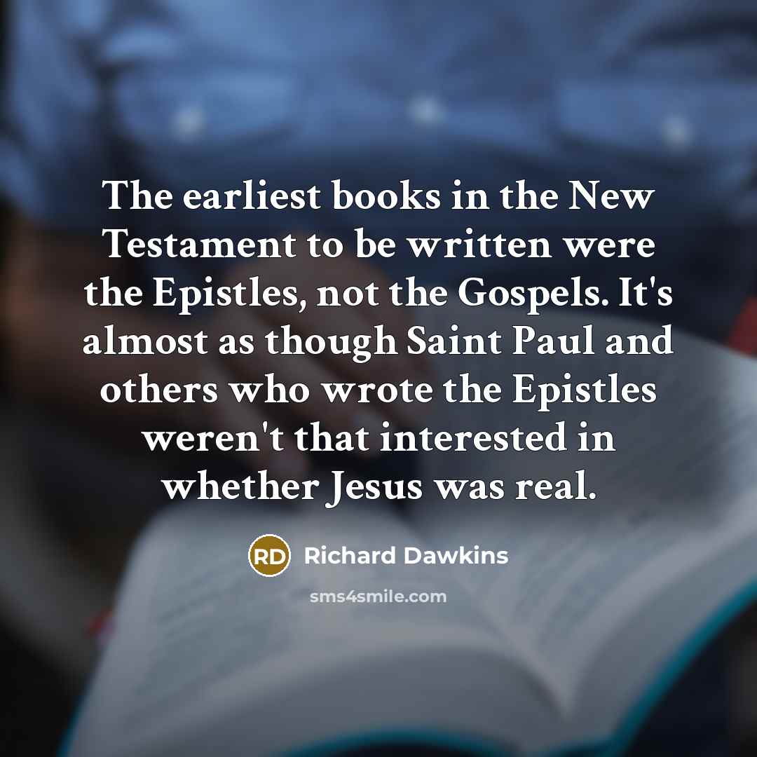 “The earliest books in the New Testament to be written were the Epistles, not the Gospels. It's almost as though Saint Paul and others who wrote the Epistles weren't that interested in whether Jesus was real.” quote by Richard Dawkins