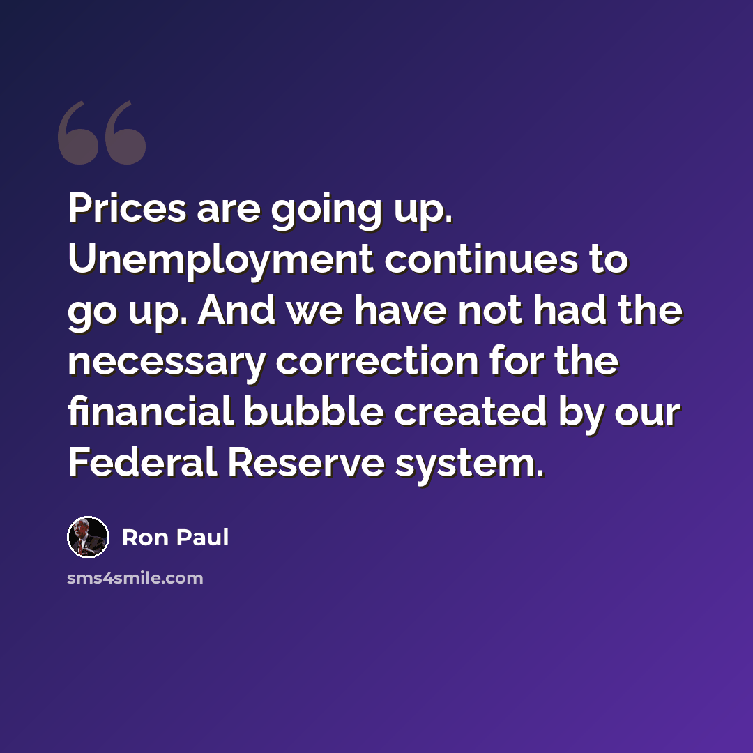 “Prices are going up. Unemployment continues to go up. And we have not had the necessary correction for the financial bubble created by our Federal Reserve system.” quote by Ron Paul