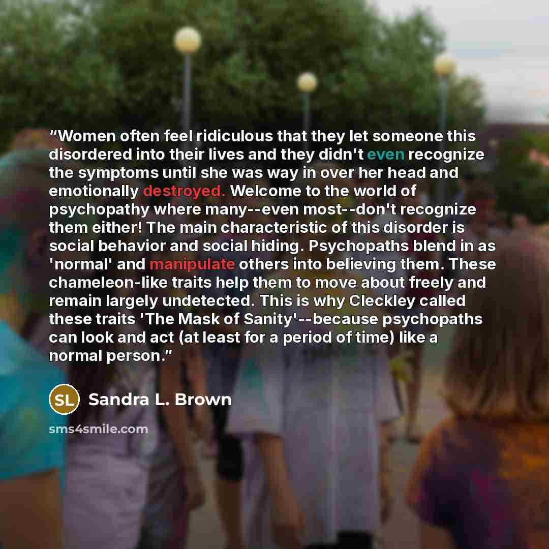 “Women often feel ridiculous that they let someone this disordered into their lives and they didn't even recognize the symptoms until she was way in over her head and emotionally destroyed. Welcome to the world of psychopathy where many--even most--don't recognize them either! The main…” quote by Sandra L. Brown