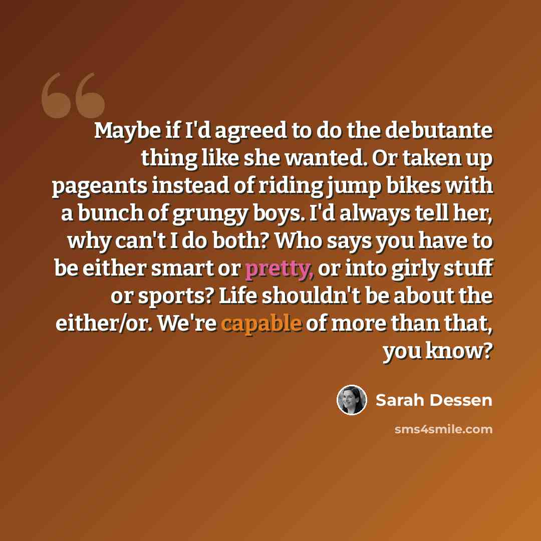 “Maybe if I'd agreed to do the debutante thing like she wanted. Or taken up pageants instead of riding jump bikes with a bunch of grungy boys. I'd always tell her, why can't I do both? Who says you have to be either smart or pretty, or into girly stuff or sports? Life shouldn't be about the…” quote by Sarah Dessen