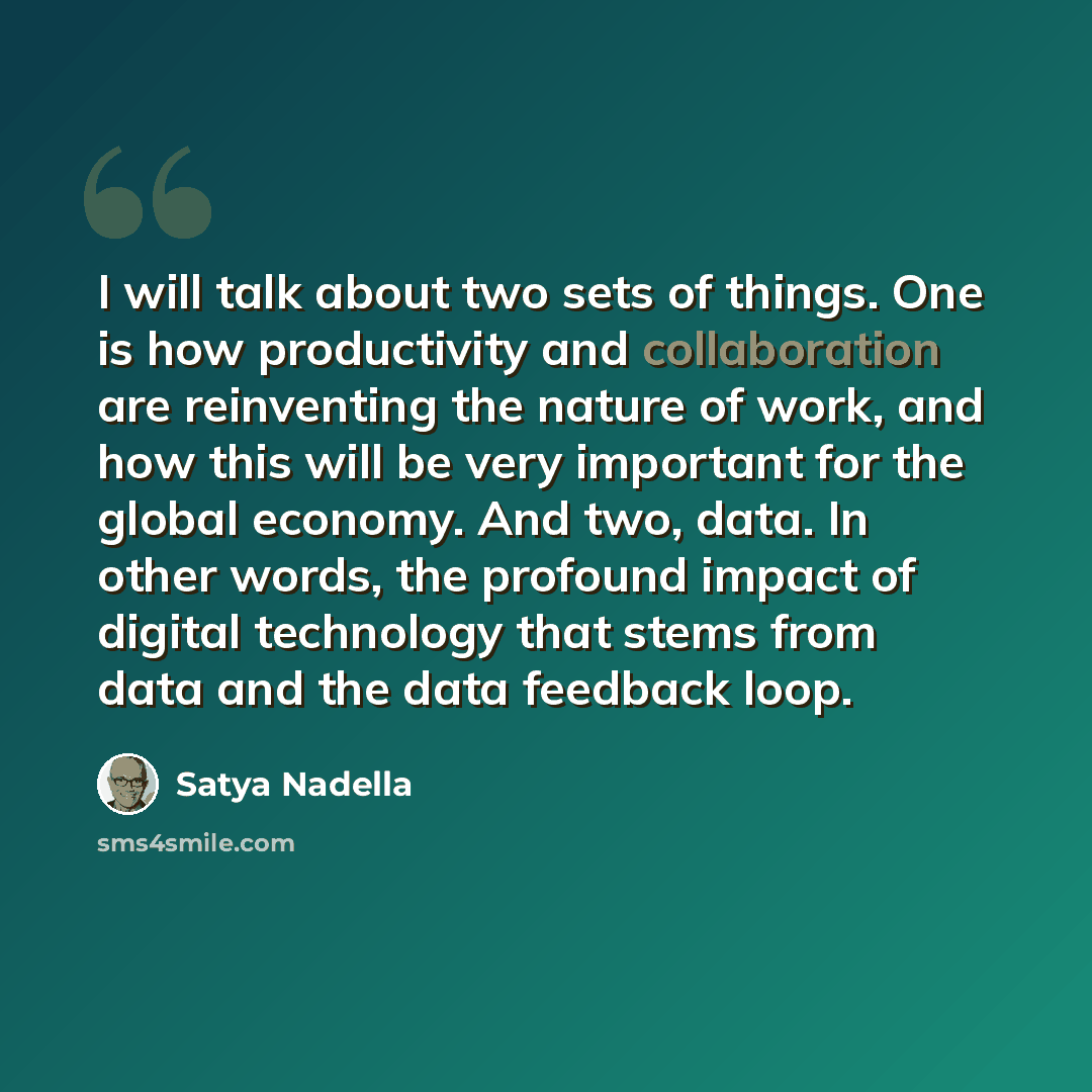 “I will talk about two sets of things. One is how productivity and collaboration are reinventing the nature of work, and how this will be very important for the global economy. And two, data. In other words, the profound impact of digital technology that stems from data and the data feedback loop.” quote by Satya Nadella