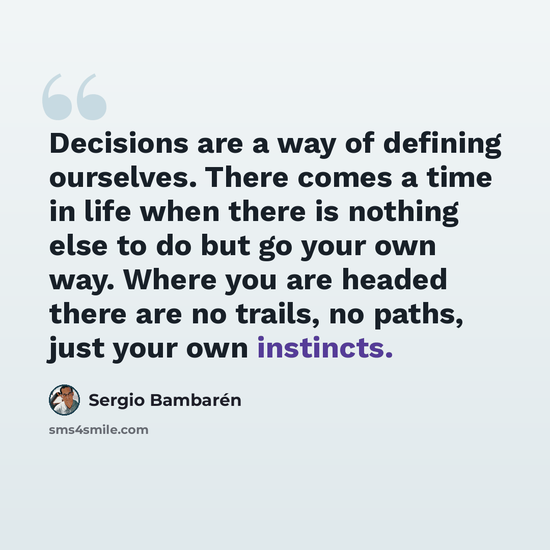 “Decisions are a way of defining ourselves. There comes a time in life when there is nothing else to do but go your own way. Where you are headed there are no trails, no paths, just your own instincts.” quote by Sergio Bambaren