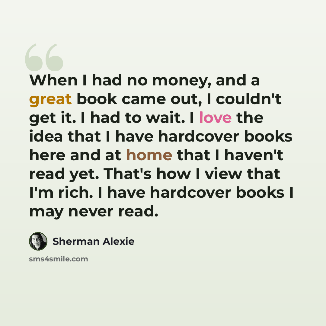 “When I had no money, and a great book came out, I couldn't get it. I had to wait. I love the idea that I have hardcover books here and at home that I haven't read yet. That's how I view that I'm rich. I have hardcover books I may never read.” quote by Sherman Alexie