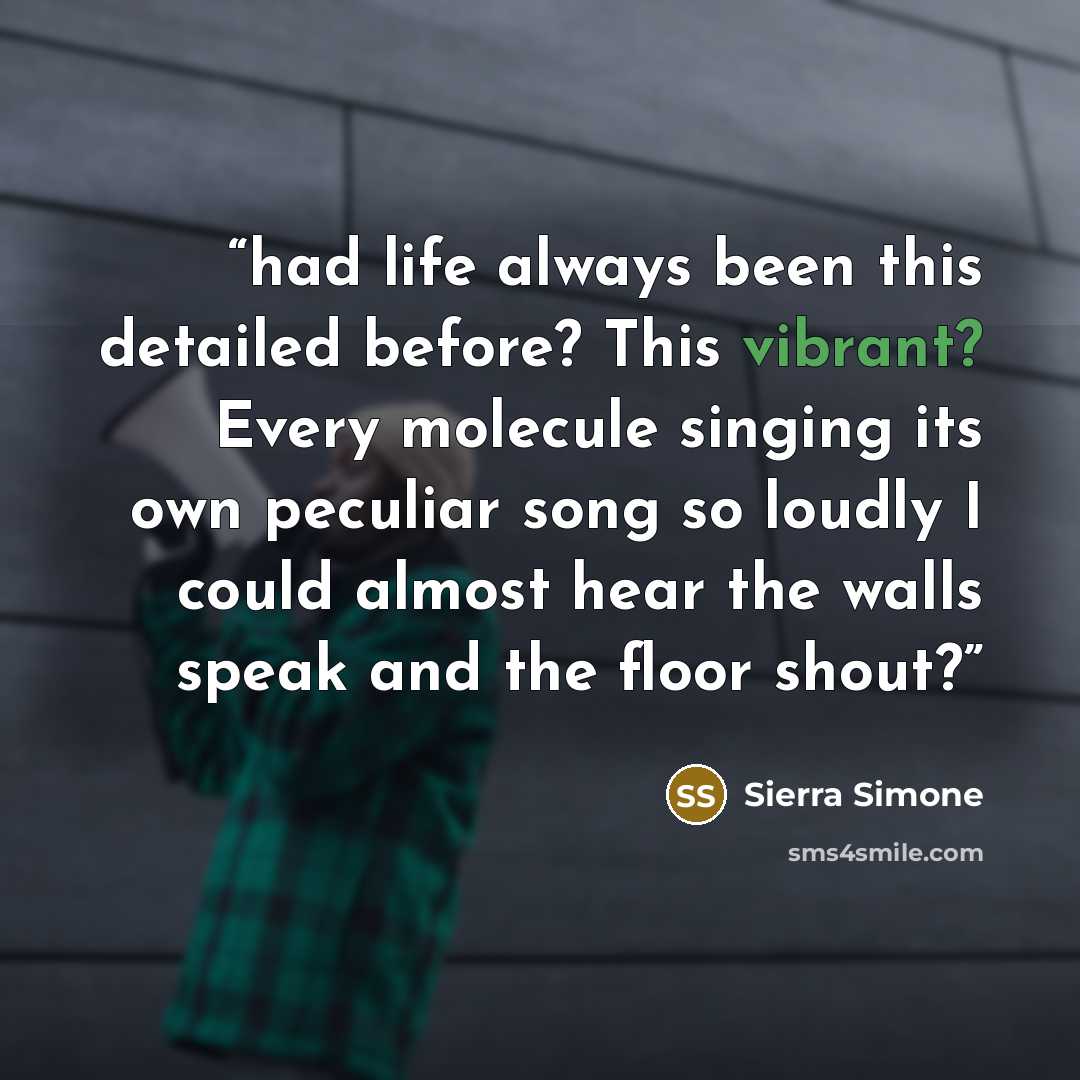 “had life always been this detailed before? This vibrant? Every molecule singing its own peculiar song so loudly I could almost hear the walls speak and the floor shout?” quote by Sierra Simone