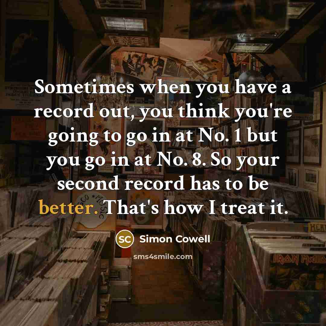 “Sometimes when you have a record out, you think you're going to go in at No. 1 but you go in at No. 8. So your second record has to be better. That's how I treat it.” quote by Simon Cowell