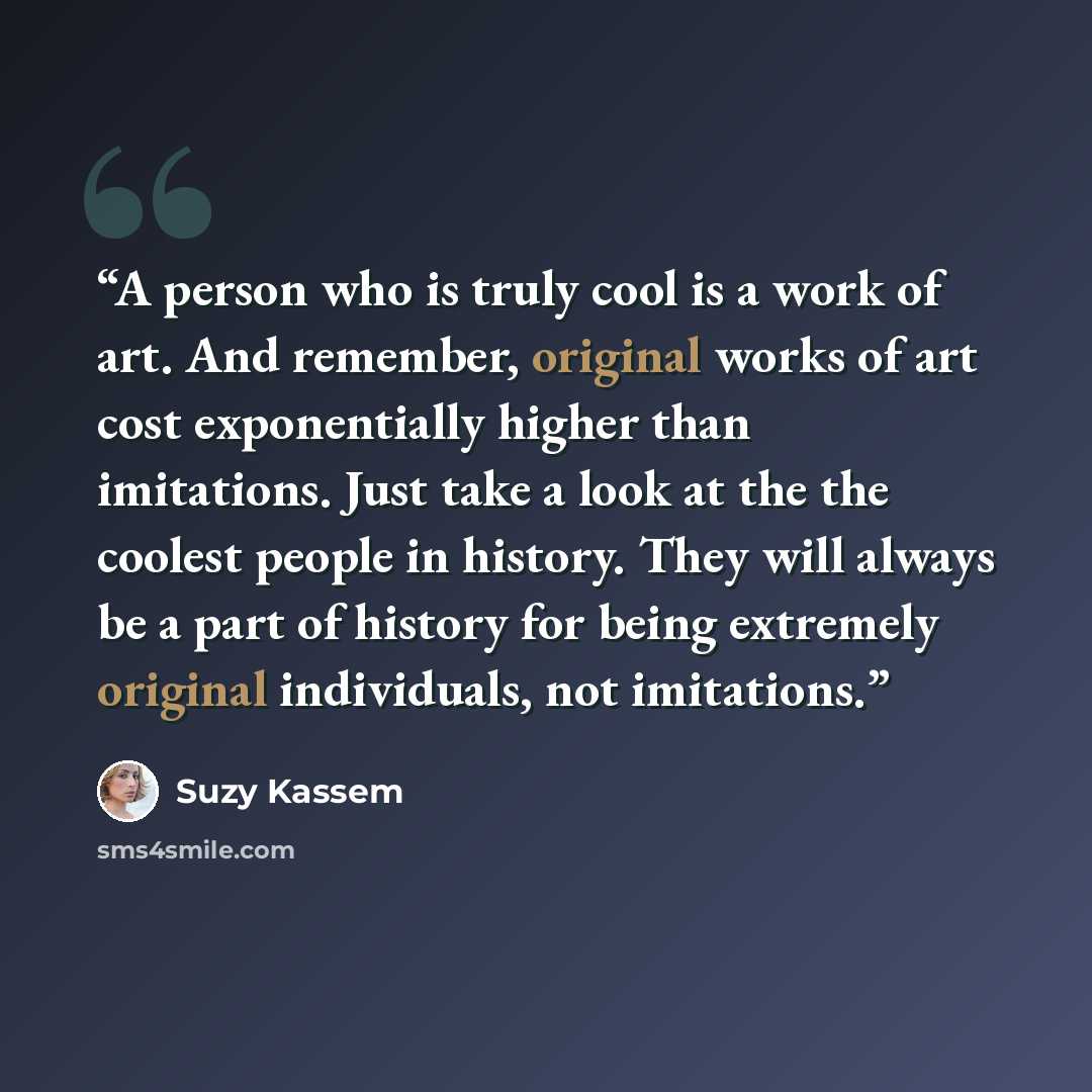 “A person who is truly cool is a work of art. And remember, original works of art cost exponentially higher than imitations. Just take a look at the the coolest people in history. They will always be a part of history for being extremely original individuals, not imitations.” quote by Suzy Kassem
