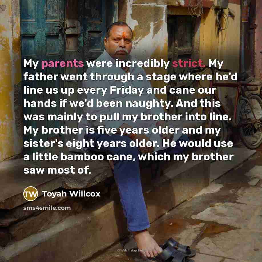 “My parents were incredibly strict. My father went through a stage where he'd line us up every Friday and cane our hands if we'd been naughty. And this was mainly to pull my brother into line. My brother is five years older and my sister's eight years older. He would use a little bamboo cane, which…” quote by Toyah Willcox
