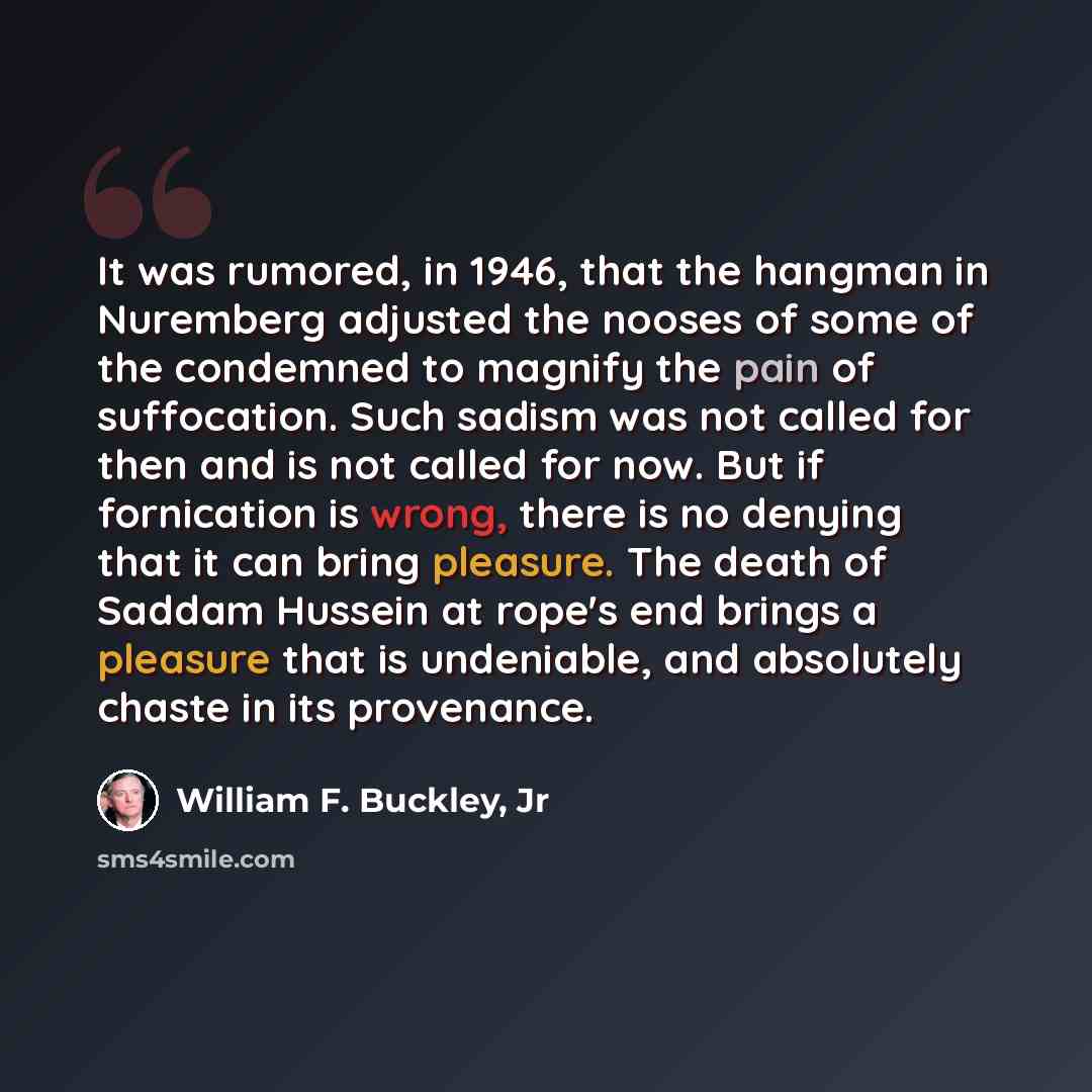 “It was rumored, in 1946, that the hangman in Nuremberg adjusted the nooses of some of the condemned to magnify the pain of suffocation. Such sadism was not called for then and is not called for now. But if fornication is wrong, there is no denying that it can bring pleasure. The death of Saddam…” quote by William F. Buckley, Jr