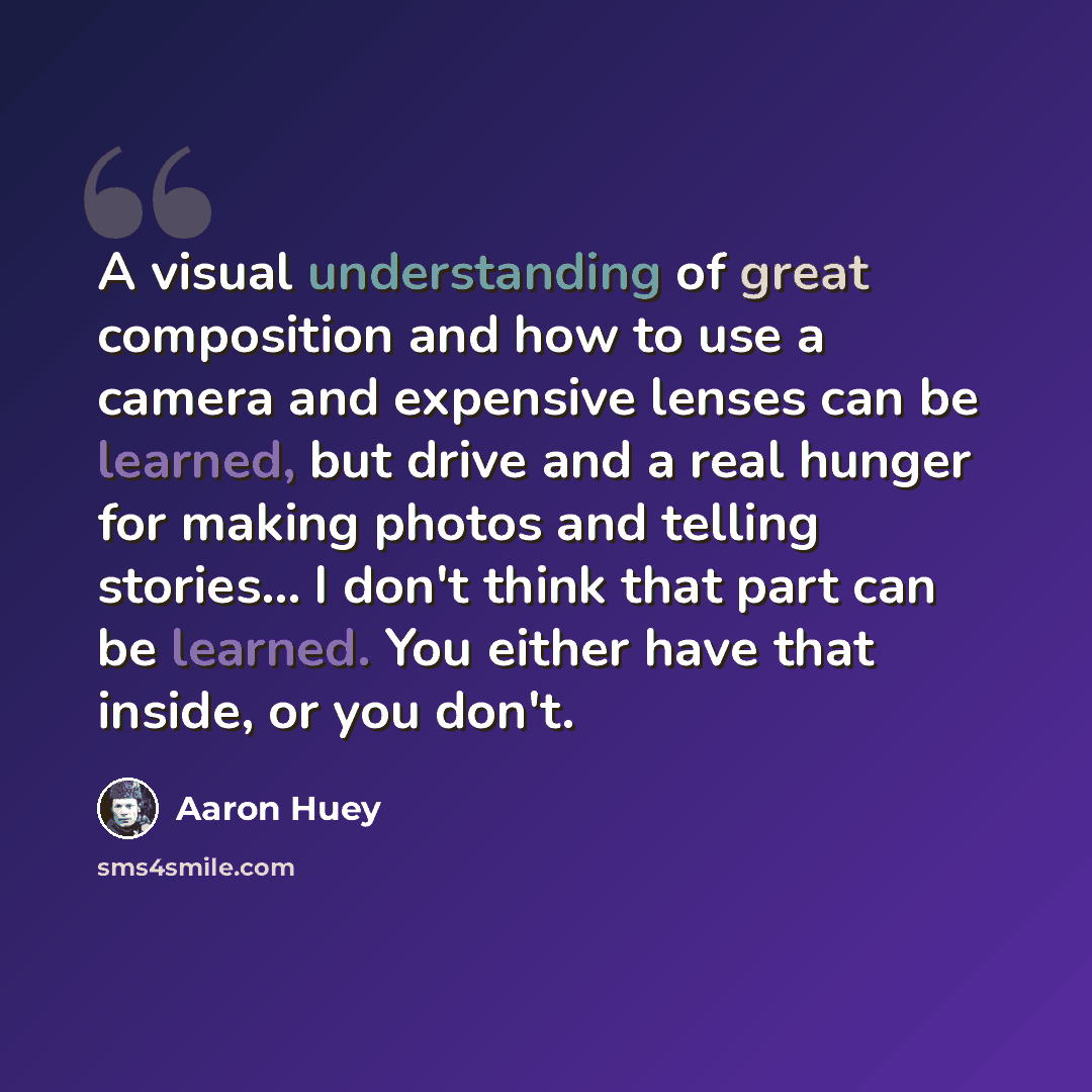 “A visual understanding of great composition and how to use a camera and expensive lenses can be learned, but drive and a real hunger for making photos and telling stories... I don't think that part can be learned. You either have that inside, or you don't.” quote by Aaron Huey