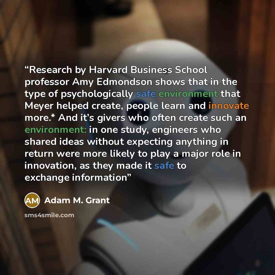 “Research by Harvard Business School professor Amy Edmondson shows that in the type of psychologically safe environment that Meyer helped create, people learn and innovate more.* And it’s givers who often create such an environment: in one study, engineers who shared ideas without expecting…” quote by Adam M. Grant
