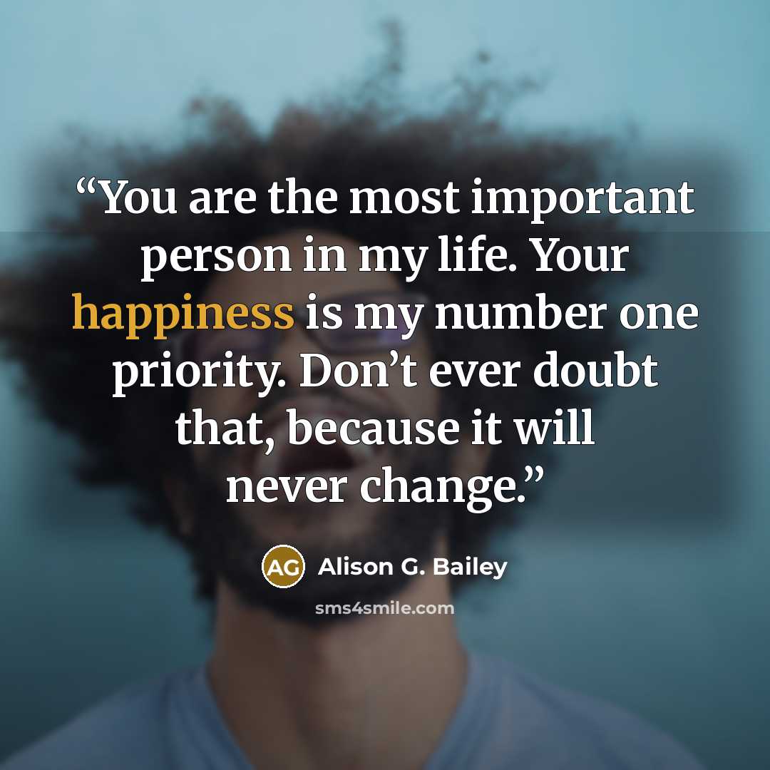 “You are the most important person in my life. Your happiness is my number one priority. Don’t ever doubt that, because it will never change.” quote by Alison G. Bailey