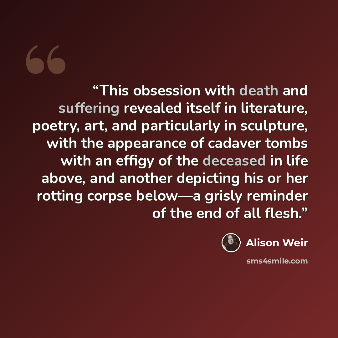 “This obsession with death and suffering revealed itself in literature, poetry, art, and particularly in sculpture, with the appearance of cadaver tombs with an effigy of the deceased in life above, and another depicting his or her rotting corpse below—a grisly reminder of the end of all flesh.” quote by Alison Weir
