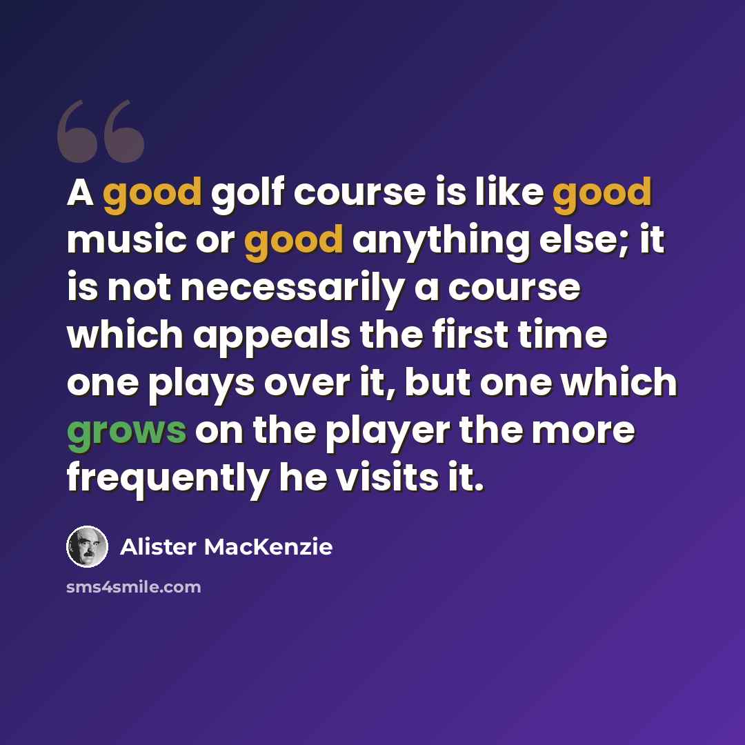 “A good golf course is like good music or good anything else; it is not necessarily a course which appeals the first time one plays over it, but one which grows on the player the more frequently he visits it.” quote by Alister MacKenzie