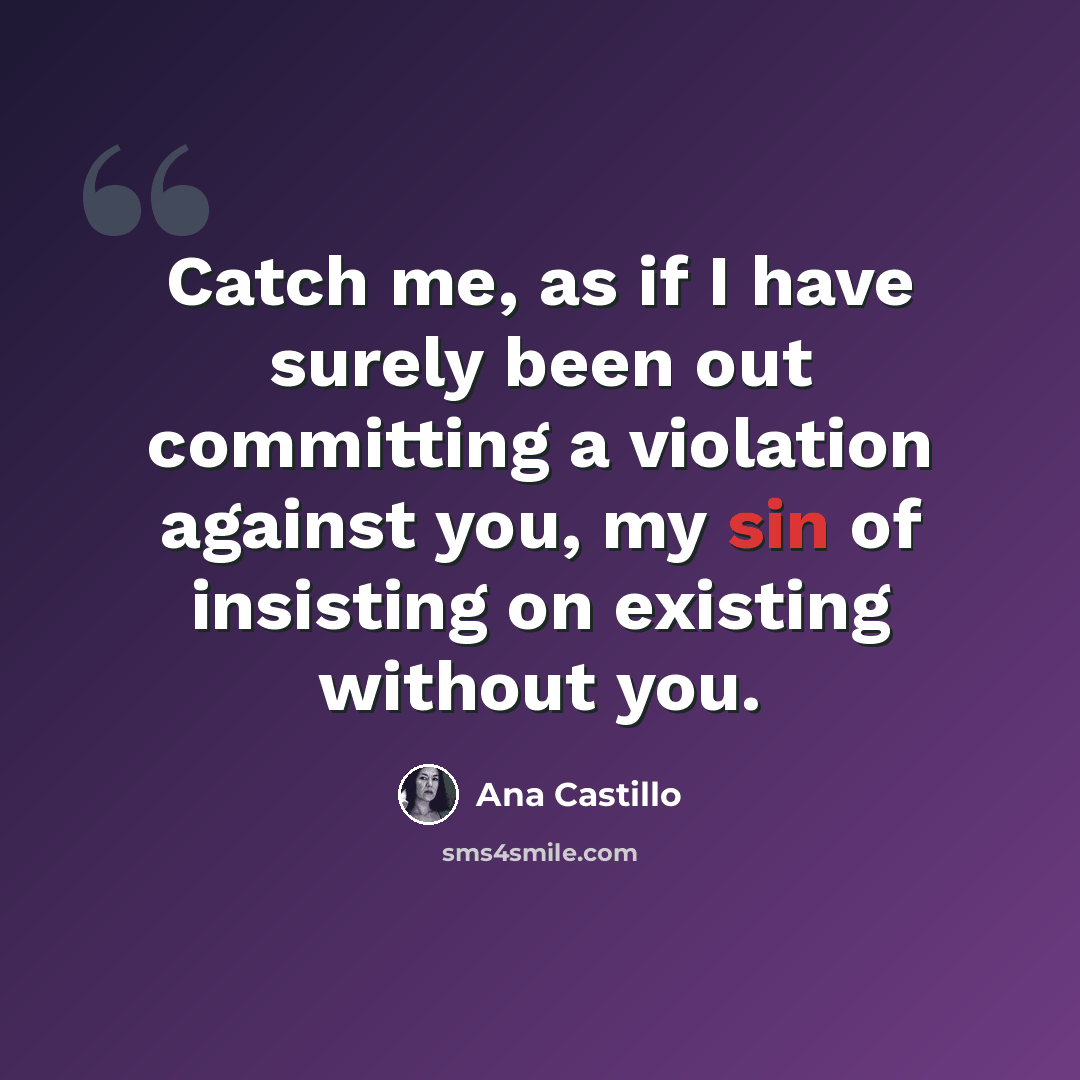 “Catch me, as if I have surely been out committing a violation against you, my sin of insisting on existing without you.” quote by Ana Castillo