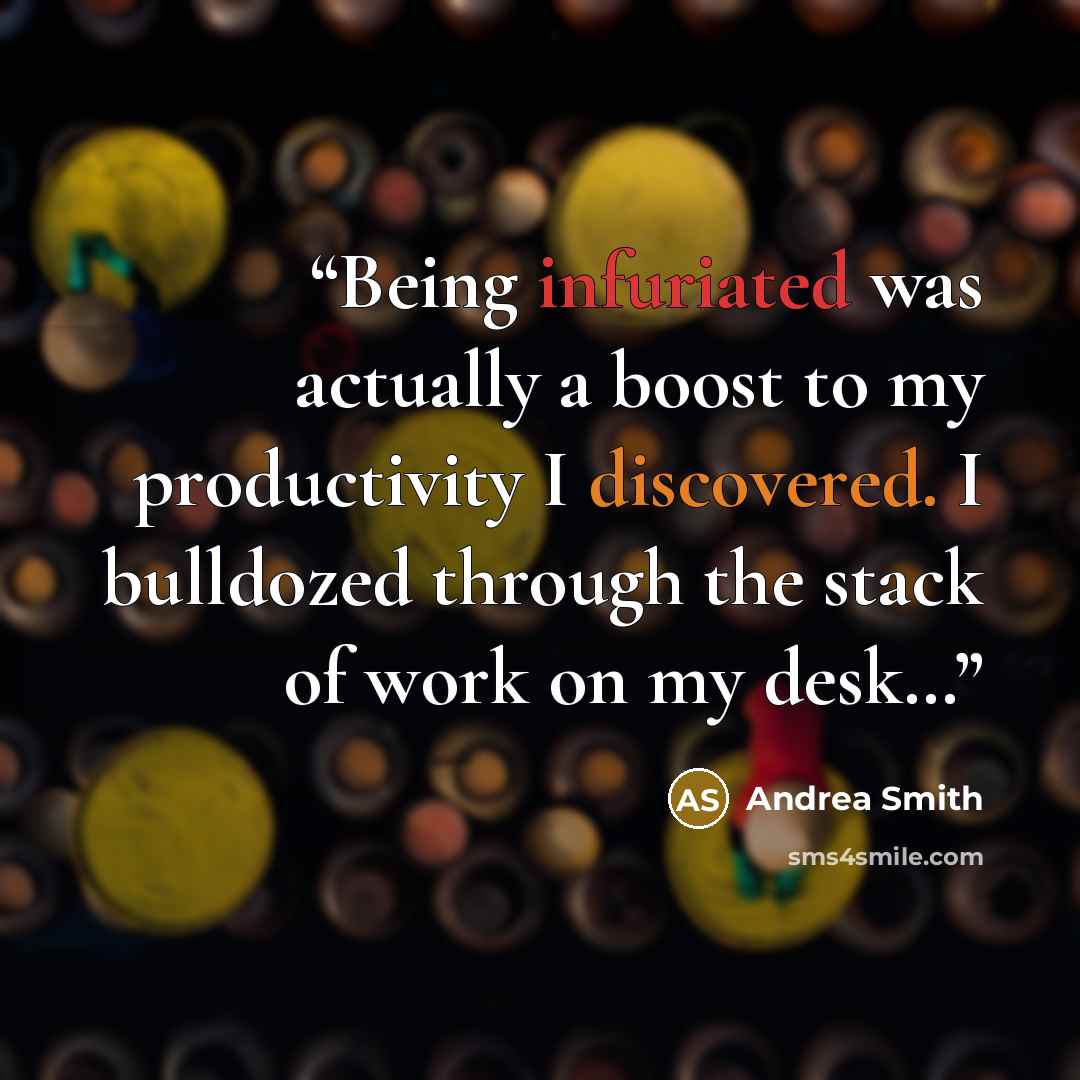 “Being infuriated was actually a boost to my productivity I discovered. I bulldozed through the stack of work on my desk…” quote by Andrea Smith
