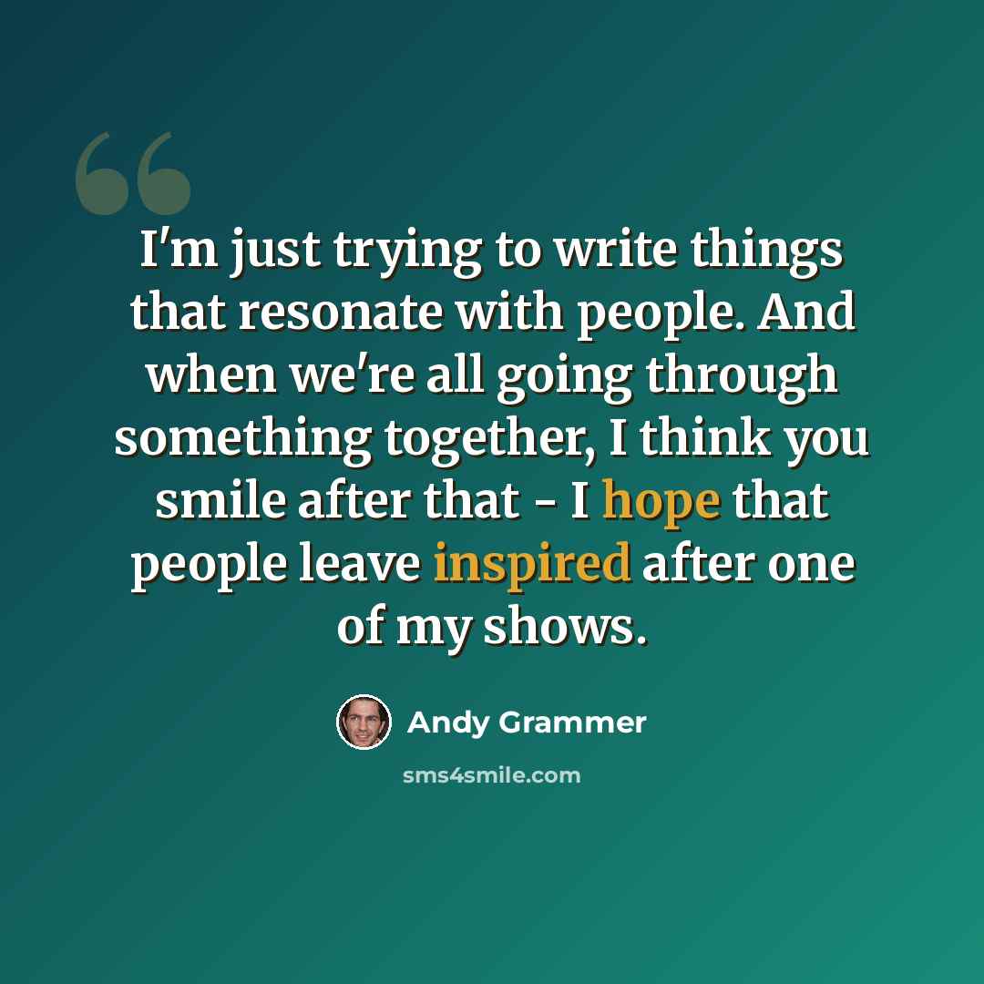 “I'm just trying to write things that resonate with people. And when we're all going through something together, I think you smile after that - I hope that people leave inspired after one of my shows.” quote by Andy Grammer