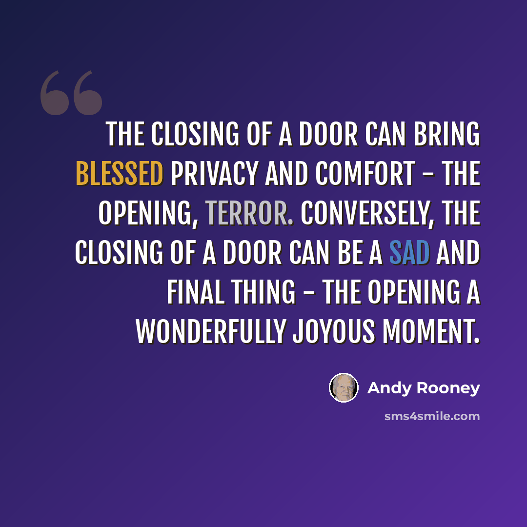 “The closing of a door can bring blessed privacy and comfort - the opening, terror. Conversely, the closing of a door can be a sad and final thing - the opening a wonderfully joyous moment.” quote by Andy Rooney