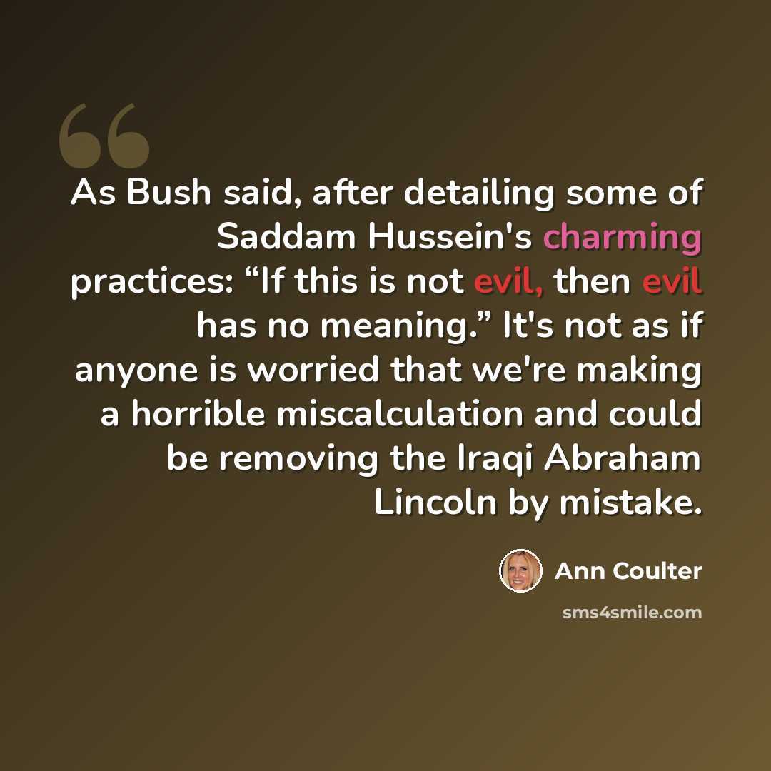 “As Bush said, after detailing some of Saddam Hussein's charming practices: “If this is not evil, then evil has no meaning.” It's not as if anyone is worried that we're making a horrible miscalculation and could be removing the Iraqi Abraham Lincoln by mistake.” quote by Ann Coulter