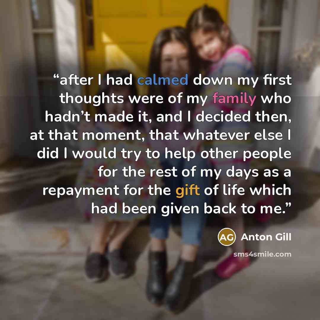 “after I had calmed down my first thoughts were of my family who hadn’t made it, and I decided then, at that moment, that whatever else I did I would try to help other people for the rest of my days as a repayment for the gift of life which had been given back to me.” quote by Anton Gill