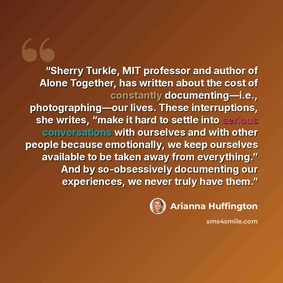 “Sherry Turkle, MIT professor and author of Alone Together, has written about the cost of constantly documenting—i.e., photographing—our lives. These interruptions, she writes, “make it hard to settle into serious conversations with ourselves and with other people because emotionally, we keep…” quote by Arianna Huffington