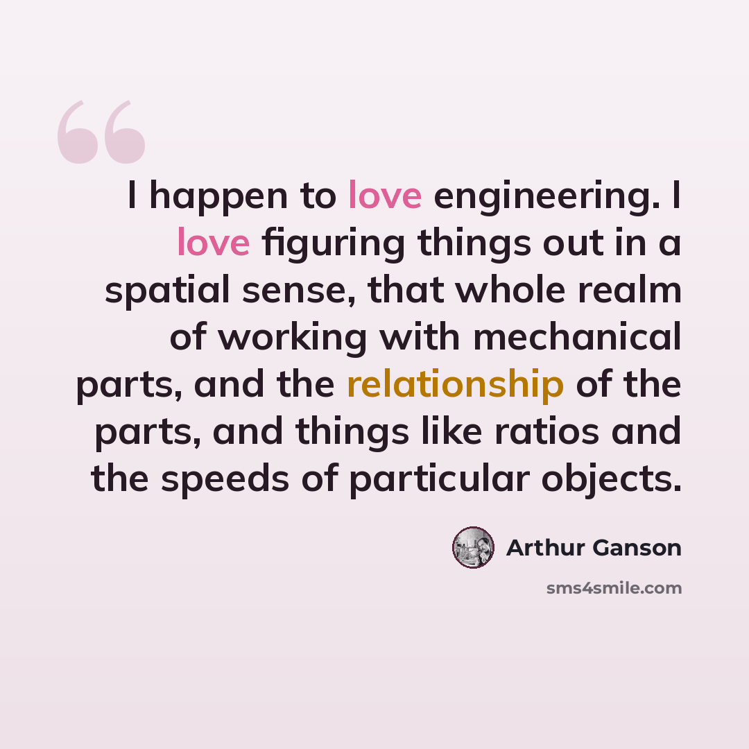 “I happen to love engineering. I love figuring things out in a spatial sense, that whole realm of working with mechanical parts, and the relationship of the parts, and things like ratios and the speeds of particular objects.” quote by Arthur Ganson