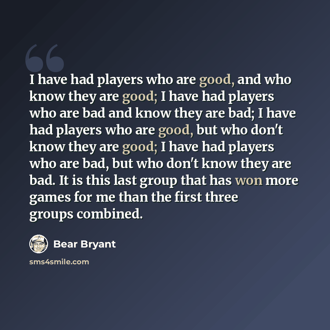“I have had players who are good, and who know they are good; I have had players who are bad and know they are bad; I have had players who are good, but who don't know they are good; I have had players who are bad, but who don't know they are bad. It is this last group that has won more games for…” quote by Bear Bryant