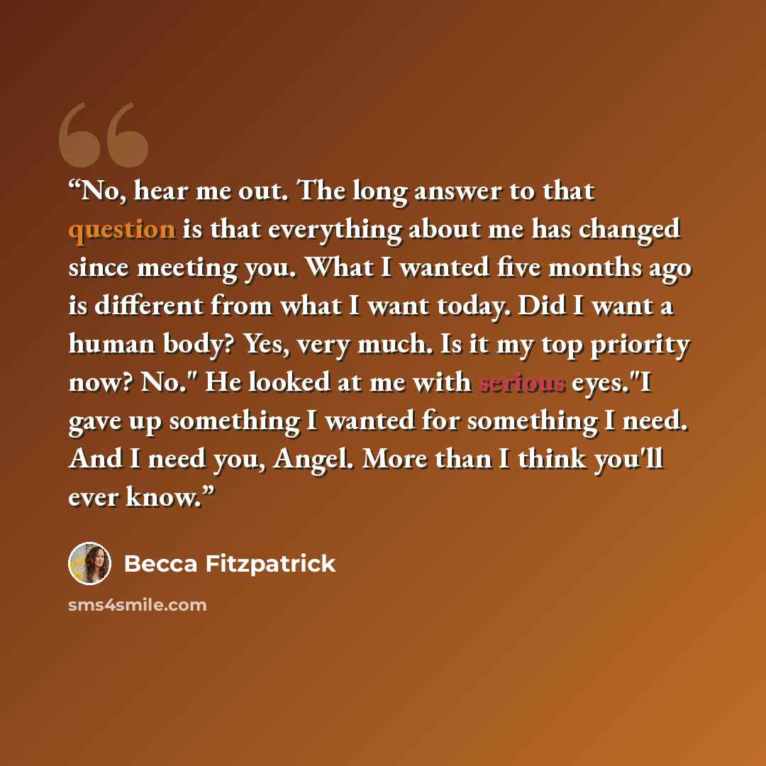 “No, hear me out. The long answer to that question is that everything about me has changed since meeting you. What I wanted five months ago is different from what I want today. Did I want a human body? Yes, very much. Is it my top priority now? No." He looked at me with serious eyes."I gave up…” quote by Becca Fitzpatrick