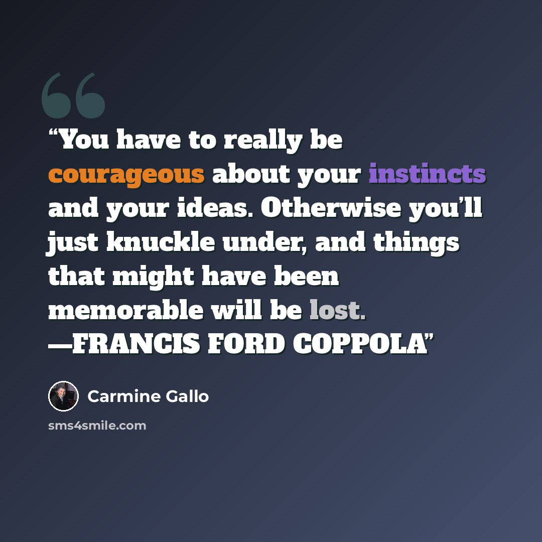 “You have to really be courageous about your instincts and your ideas. Otherwise you’ll just knuckle under, and things that might have been memorable will be lost. —FRANCIS FORD COPPOLA” quote by Carmine Gallo