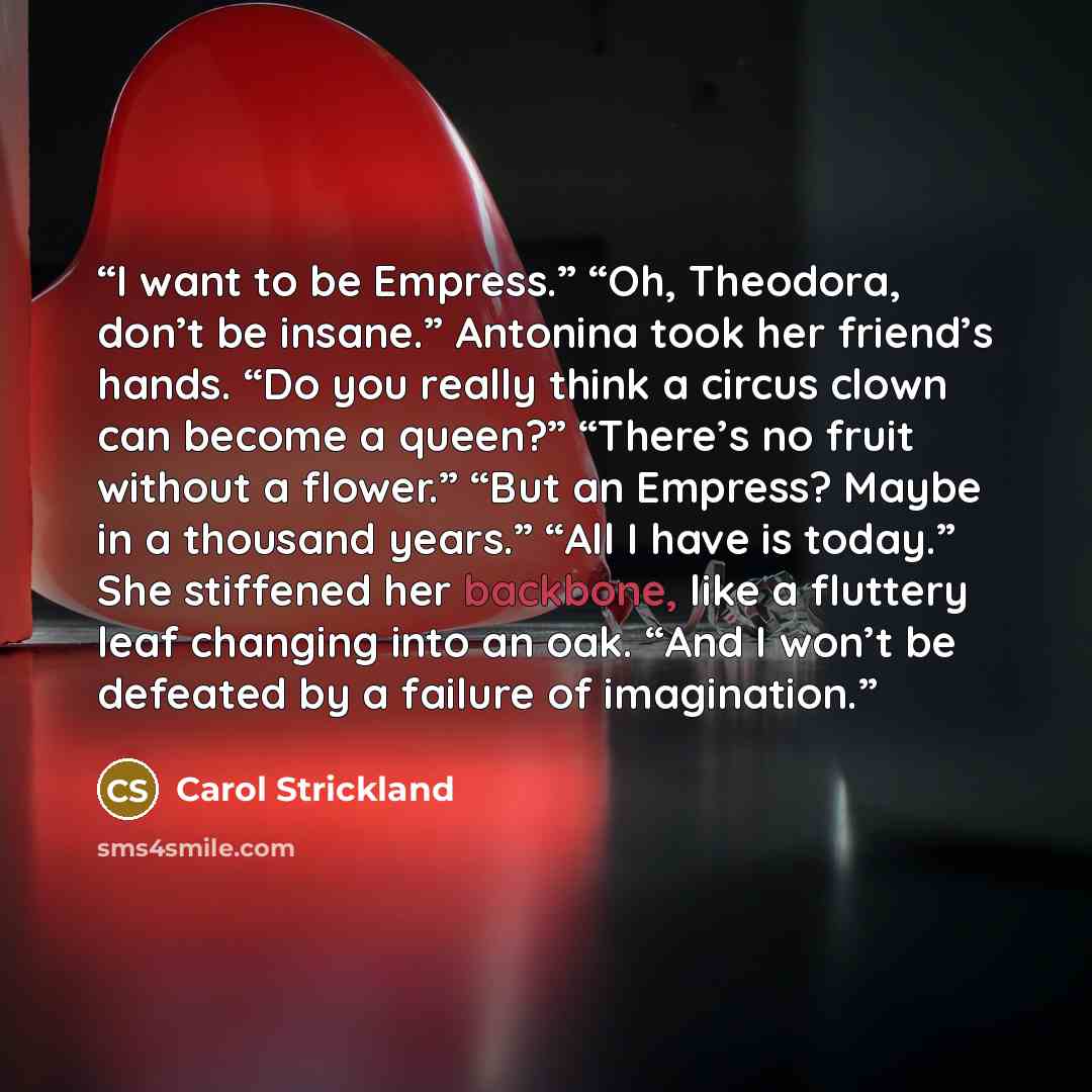 “I want to be Empress.” “Oh, Theodora, don’t be insane.” Antonina took her friend’s hands. “Do you really think a circus clown can become a queen?” “There’s no fruit without a flower.” “But an Empress? Maybe in a thousand years.” “All I have is today.” She stiffened her backbone, like a fluttery…” quote by Carol Strickland