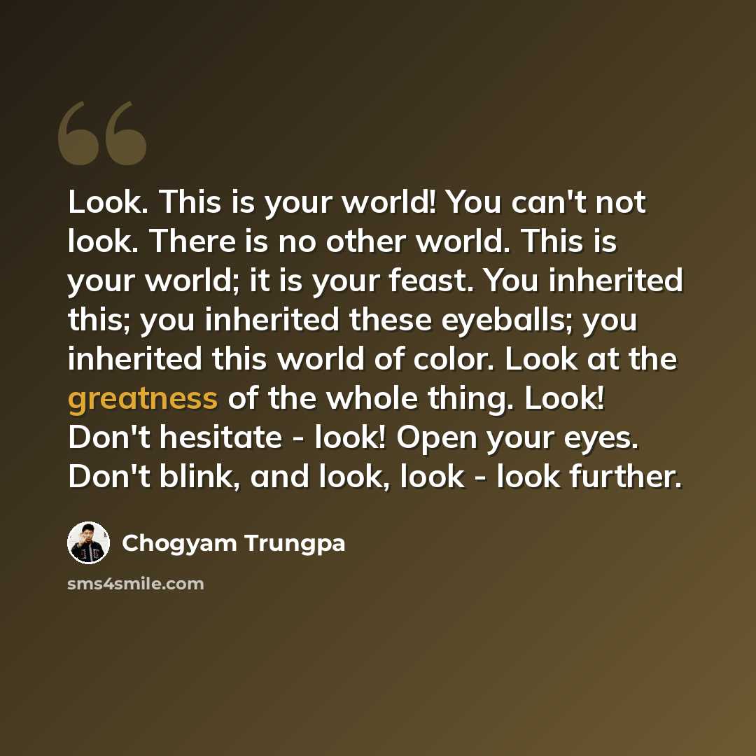 “Look. This is your world! You can't not look. There is no other world. This is your world; it is your feast. You inherited this; you inherited these eyeballs; you inherited this world of color. Look at the greatness of the whole thing. Look! Don't hesitate - look! Open your eyes. Don't blink, and…” quote by Chogyam Trungpa