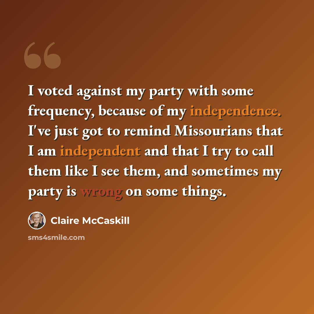 “I voted against my party with some frequency, because of my independence. I've just got to remind Missourians that I am independent and that I try to call them like I see them, and sometimes my party is wrong on some things.” quote by Claire McCaskill