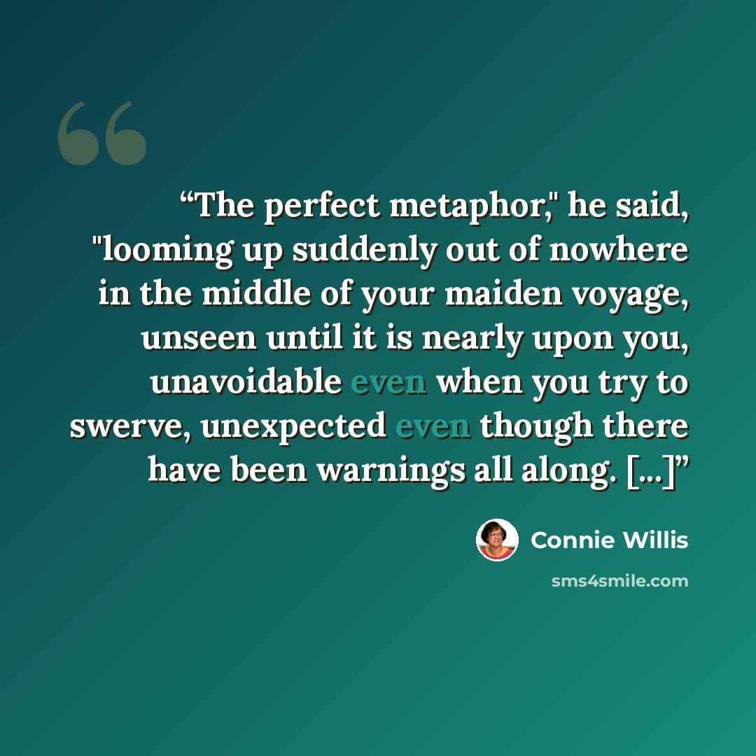 “The perfect metaphor," he said, "looming up suddenly out of nowhere in the middle of your maiden voyage, unseen until it is nearly upon you, unavoidable even when you try to swerve, unexpected even though there have been warnings all along. [...]” quote by Connie Willis