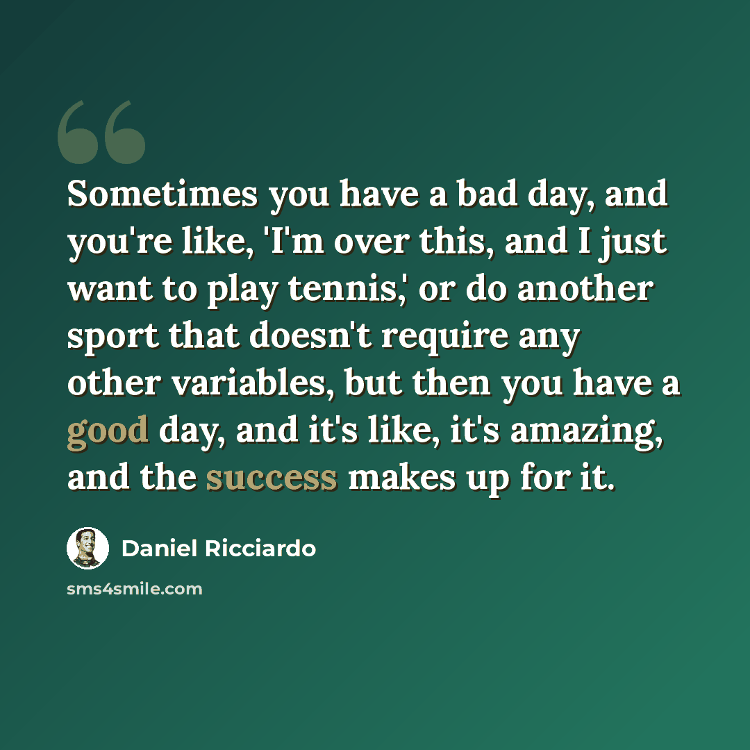“Sometimes you have a bad day, and you're like, 'I'm over this, and I just want to play tennis,' or do another sport that doesn't require any other variables, but then you have a good day, and it's like, it's amazing, and the success makes up for it.” quote by Daniel Ricciardo