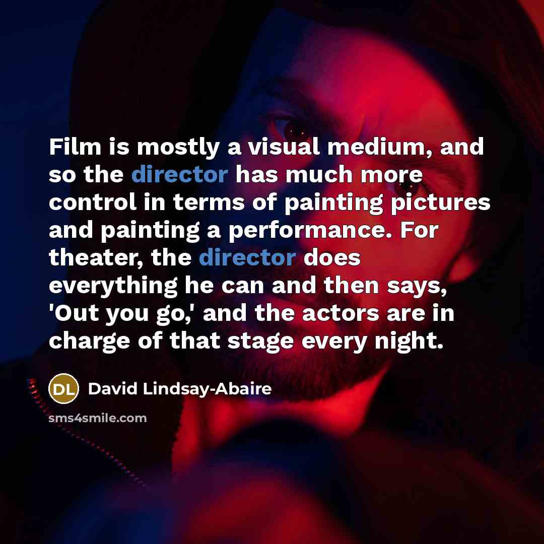 “Film is mostly a visual medium, and so the director has much more control in terms of painting pictures and painting a performance. For theater, the director does everything he can and then says, 'Out you go,' and the actors are in charge of that stage every night.” quote by David Lindsay-Abaire